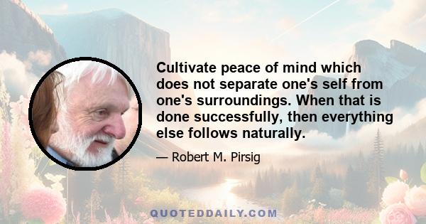 Cultivate peace of mind which does not separate one's self from one's surroundings. When that is done successfully, then everything else follows naturally.