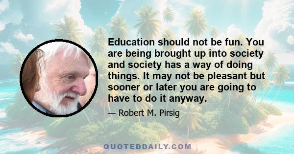 Education should not be fun. You are being brought up into society and society has a way of doing things. It may not be pleasant but sooner or later you are going to have to do it anyway.