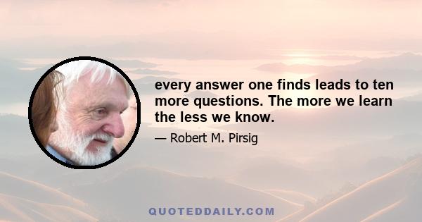 every answer one finds leads to ten more questions. The more we learn the less we know.