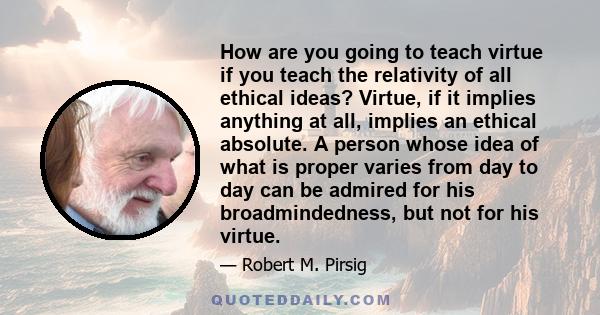 How are you going to teach virtue if you teach the relativity of all ethical ideas? Virtue, if it implies anything at all, implies an ethical absolute. A person whose idea of what is proper varies from day to day can be 