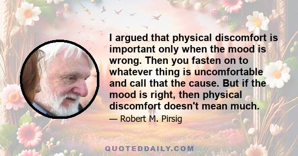 I argued that physical discomfort is important only when the mood is wrong. Then you fasten on to whatever thing is uncomfortable and call that the cause. But if the mood is right, then physical discomfort doesn't mean