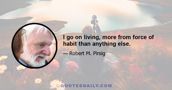 I go on living, more from force of habit than anything else.