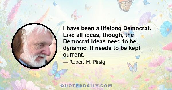 I have been a lifelong Democrat. Like all ideas, though, the Democrat ideas need to be dynamic. It needs to be kept current.