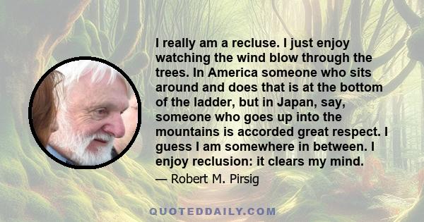 I really am a recluse. I just enjoy watching the wind blow through the trees. In America someone who sits around and does that is at the bottom of the ladder, but in Japan, say, someone who goes up into the mountains is 