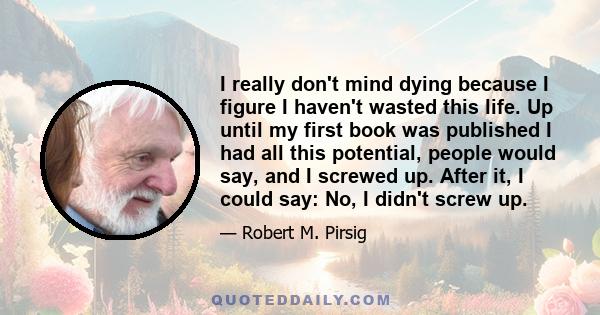 I really don't mind dying because I figure I haven't wasted this life. Up until my first book was published I had all this potential, people would say, and I screwed up. After it, I could say: No, I didn't screw up.