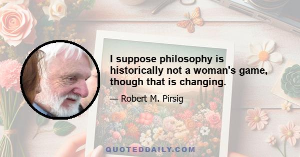 I suppose philosophy is historically not a woman's game, though that is changing.