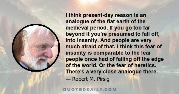 I think present-day reason is an analogue of the flat earth of the medieval period. If you go too far beyond it you're presumed to fall off, into insanity. And people are very much afraid of that. I think this fear of