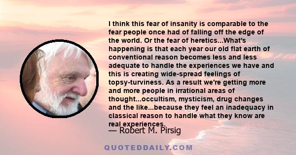 I think this fear of insanity is comparable to the fear people once had of falling off the edge of the world. Or the fear of heretics...What's happening is that each year our old flat earth of conventional reason