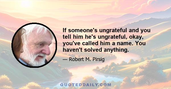 If someone's ungrateful and you tell him he's ungrateful, okay, you've called him a name. You haven't solved anything.