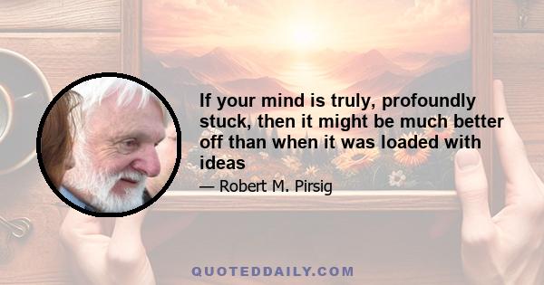 If your mind is truly, profoundly stuck, then it might be much better off than when it was loaded with ideas