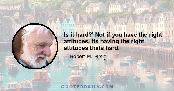 Is it hard?' Not if you have the right attitudes. Its having the right attitudes thats hard.