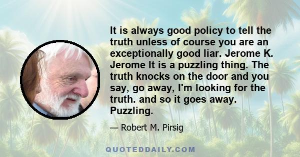 It is always good policy to tell the truth unless of course you are an exceptionally good liar. Jerome K. Jerome It is a puzzling thing. The truth knocks on the door and you say, go away, I'm looking for the truth. and