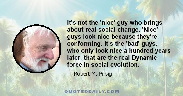 It's not the 'nice' guy who brings about real social change. 'Nice' guys look nice because they're conforming. It's the 'bad' guys, who only look nice a hundred years later, that are the real Dynamic force in social