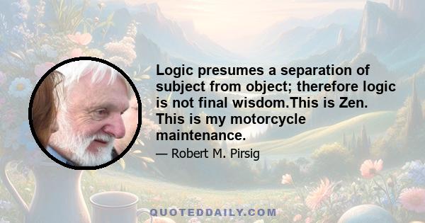 Logic presumes a separation of subject from object; therefore logic is not final wisdom.This is Zen. This is my motorcycle maintenance.