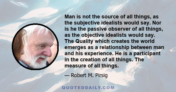 Man is not the source of all things, as the subjective idealists would say. Nor is he the passive observer of all things, as the objective idealists would say. The Quality which creates the world emerges as a