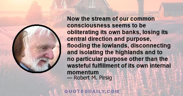 Now the stream of our common consciousness seems to be obliterating its own banks, losing its central direction and purpose, flooding the lowlands, disconnecting and isolating the highlands and to no particular purpose