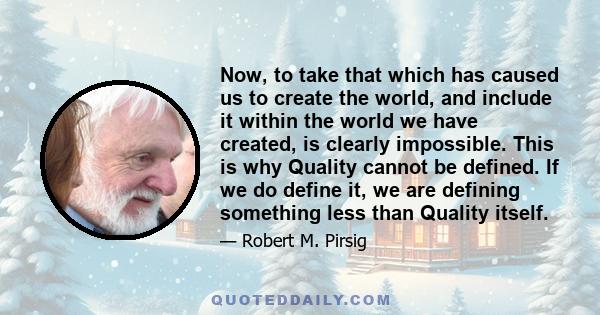 Now, to take that which has caused us to create the world, and include it within the world we have created, is clearly impossible. This is why Quality cannot be defined. If we do define it, we are defining something