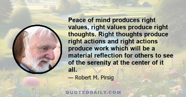 Peace of mind produces right values, right values produce right thoughts. Right thoughts produce right actions and right actions produce work which will be a material reflection for others to see of the serenity at the