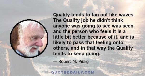 Quality tends to fan out like waves. The Quality job he didn't think anyone was going to see was seen, and the person who feels it is a little bit better because of it, and is likely to pass that feeling onto others,