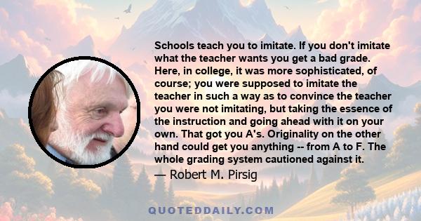 Schools teach you to imitate. If you don't imitate what the teacher wants you get a bad grade. Here, in college, it was more sophisticated, of course; you were supposed to imitate the teacher in such a way as to