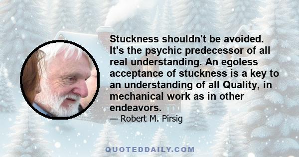 Stuckness shouldn't be avoided. It's the psychic predecessor of all real understanding. An egoless acceptance of stuckness is a key to an understanding of all Quality, in mechanical work as in other endeavors.