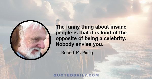 The funny thing about insane people is that it is kind of the opposite of being a celebrity. Nobody envies you.