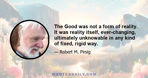 The Good was not a form of reality. It was reality itself, ever-changing, ultimately unknowable in any kind of fixed, rigid way.