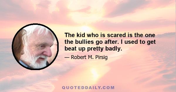 The kid who is scared is the one the bullies go after. I used to get beat up pretty badly.