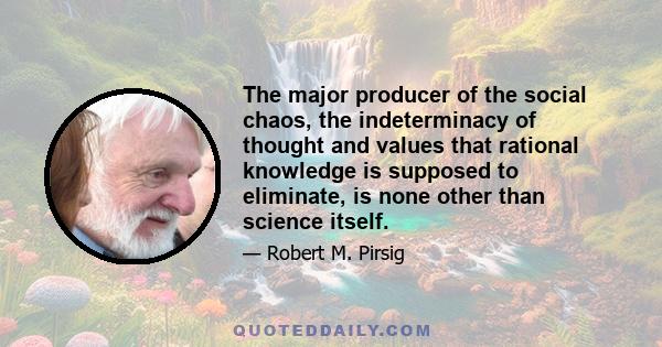 The major producer of the social chaos, the indeterminacy of thought and values that rational knowledge is supposed to eliminate, is none other than science itself.