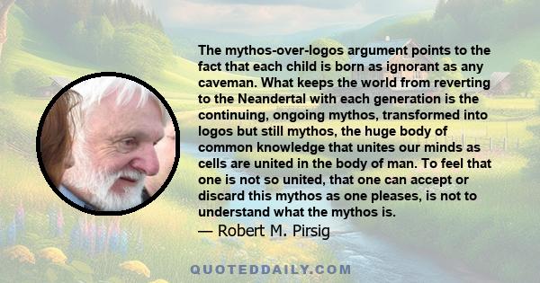 The mythos-over-logos argument points to the fact that each child is born as ignorant as any caveman. What keeps the world from reverting to the Neandertal with each generation is the continuing, ongoing mythos,