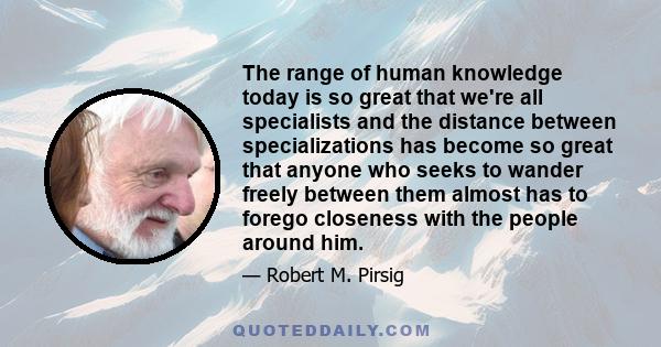 The range of human knowledge today is so great that we're all specialists and the distance between specializations has become so great that anyone who seeks to wander freely between them almost has to forego closeness