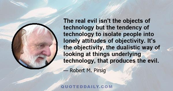 The real evil isn't the objects of technology but the tendency of technology to isolate people into lonely attitudes of objectivity. It's the objectivity, the dualistic way of looking at things underlying technology,