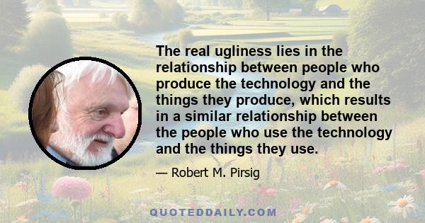 The real ugliness lies in the relationship between people who produce the technology and the things they produce, which results in a similar relationship between the people who use the technology and the things they use.