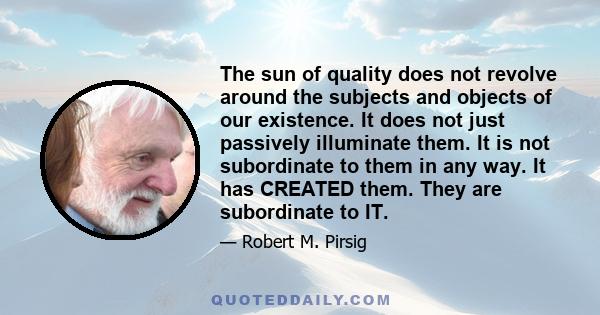 The sun of quality does not revolve around the subjects and objects of our existence. It does not just passively illuminate them. It is not subordinate to them in any way. It has CREATED them. They are subordinate to IT.