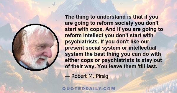 The thing to understand is that if you are going to reform society you don't start with cops. And if you are going to reform intellect you don't start with psychiatrists. If you don't like our present social system or