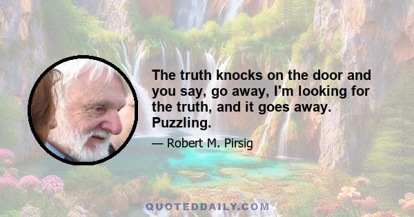 The truth knocks on the door and you say, go away, I'm looking for the truth, and it goes away. Puzzling.