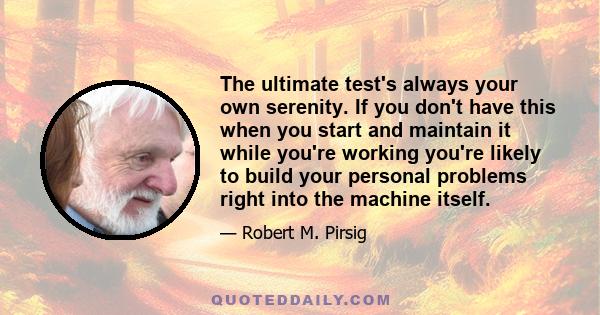 The ultimate test's always your own serenity. If you don't have this when you start and maintain it while you're working you're likely to build your personal problems right into the machine itself.