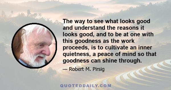 The way to see what looks good and understand the reasons it looks good, and to be at one with this goodness as the work proceeds, is to cultivate an inner quietness, a peace of mind so that goodness can shine through.