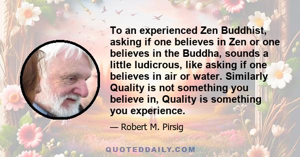 To an experienced Zen Buddhist, asking if one believes in Zen or one believes in the Buddha, sounds a little ludicrous, like asking if one believes in air or water. Similarly Quality is not something you believe in,