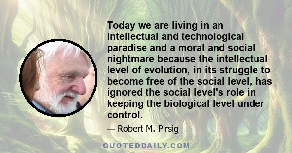 Today we are living in an intellectual and technological paradise and a moral and social nightmare because the intellectual level of evolution, in its struggle to become free of the social level, has ignored the social