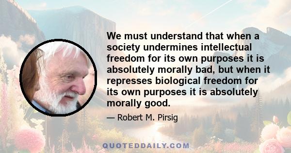 We must understand that when a society undermines intellectual freedom for its own purposes it is absolutely morally bad, but when it represses biological freedom for its own purposes it is absolutely morally good.