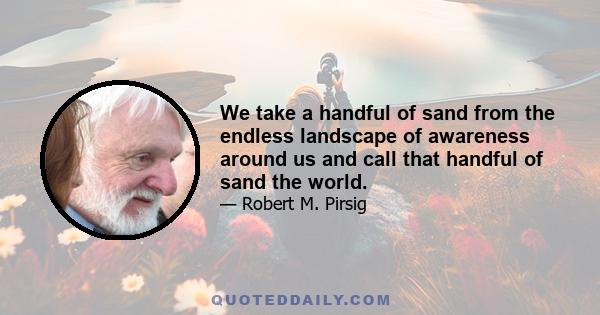 We take a handful of sand from the endless landscape of awareness around us and call that handful of sand the world.