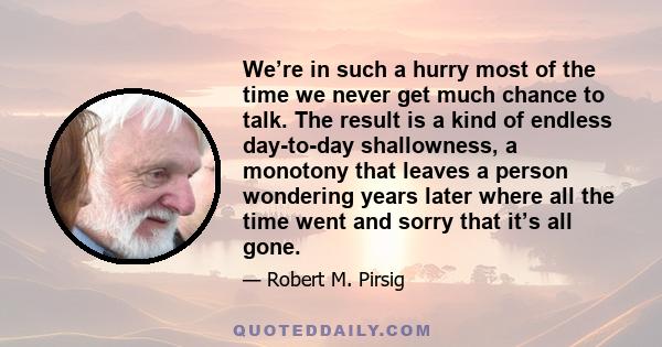 We’re in such a hurry most of the time we never get much chance to talk. The result is a kind of endless day-to-day shallowness, a monotony that leaves a person wondering years later where all the time went and sorry