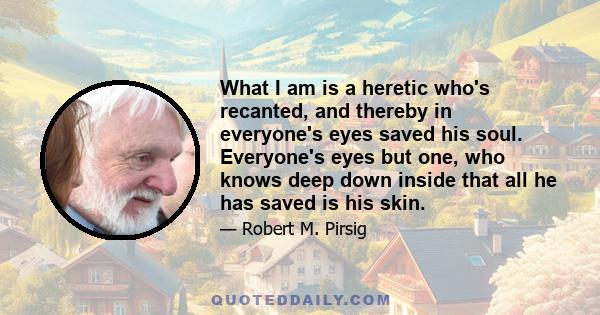 What I am is a heretic who's recanted, and thereby in everyone's eyes saved his soul. Everyone's eyes but one, who knows deep down inside that all he has saved is his skin.