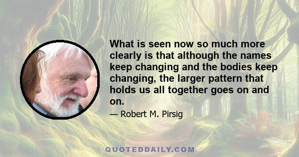 What is seen now so much more clearly is that although the names keep changing and the bodies keep changing, the larger pattern that holds us all together goes on and on.