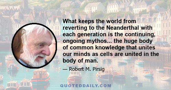 What keeps the world from reverting to the Neanderthal with each generation is the continuing, ongoing mythos... the huge body of common knowledge that unites our minds as cells are united in the body of man.