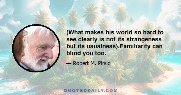 (What makes his world so hard to see clearly is not its strangeness but its usualness).Familiarity can blind you too.