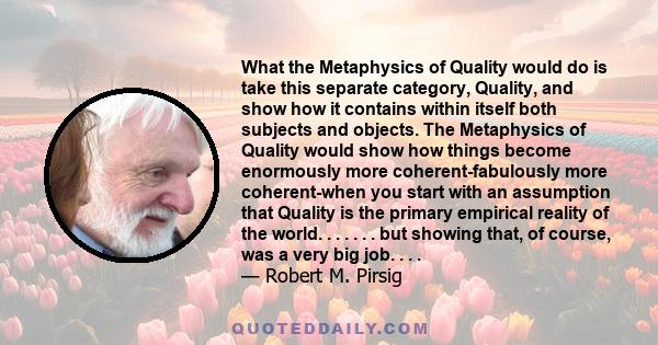 What the Metaphysics of Quality would do is take this separate category, Quality, and show how it contains within itself both subjects and objects. The Metaphysics of Quality would show how things become enormously more 