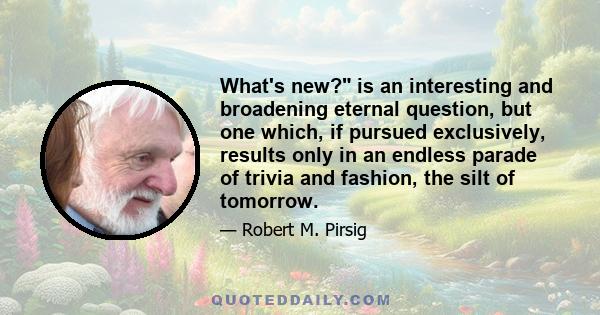 What's new? is an interesting and broadening eternal question, but one which, if pursued exclusively, results only in an endless parade of trivia and fashion, the silt of tomorrow.