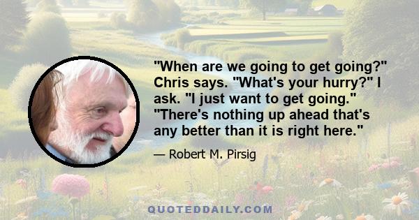 When are we going to get going? Chris says. What's your hurry? I ask. I just want to get going. There's nothing up ahead that's any better than it is right here.